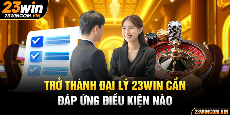 Trở thành đại lý 23Win cần đáp ứng điều kiện nào